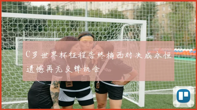 C罗世界杯征程告终梅西对决成永恒遗憾再无交锋机会