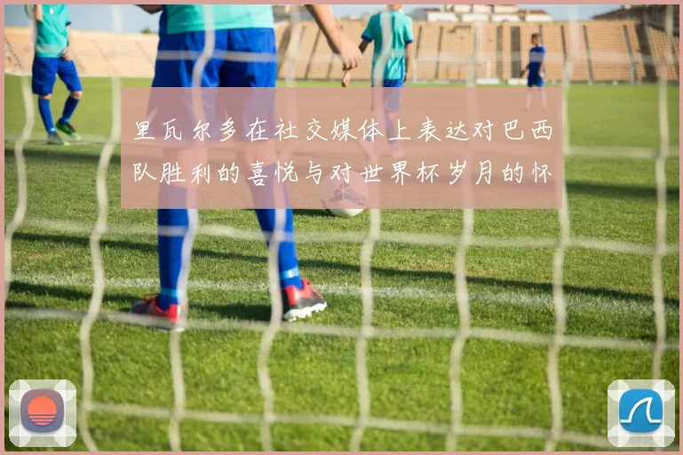 里瓦尔多在社交媒体上表达对巴西队胜利的喜悦与对世界杯岁月的怀念