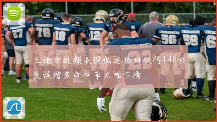 兰德尔近期表现低迷场均仅得148分失误增多命中率大幅下滑