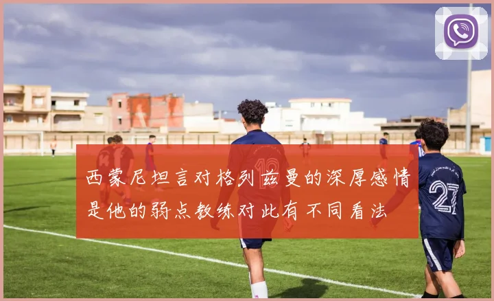 西蒙尼坦言对格列兹曼的深厚感情是他的弱点教练对此有不同看法