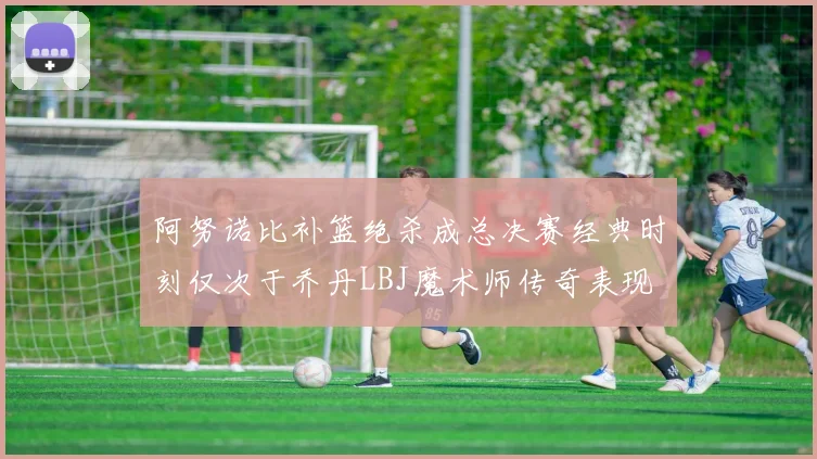 阿努诺比补篮绝杀成总决赛经典时刻仅次于乔丹LBJ魔术师传奇表现