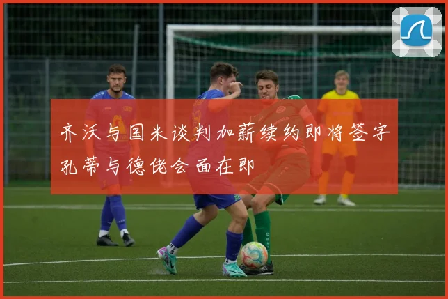 齐沃与国米谈判加薪续约即将签字孔蒂与德佬会面在即