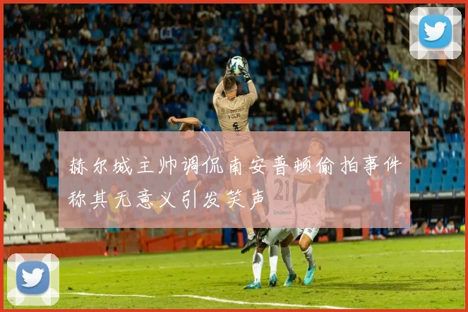 赫尔城主帅调侃南安普顿偷拍事件称其无意义引发笑声